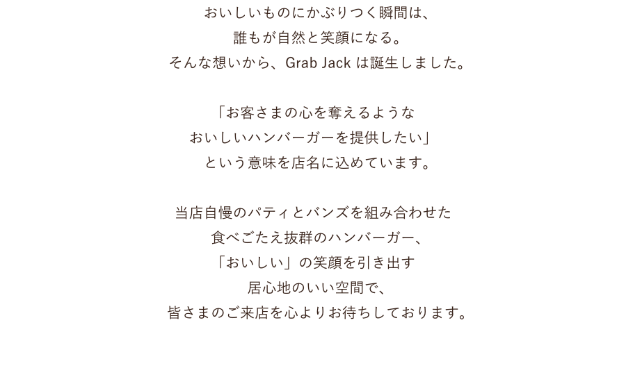 　おいしいものにかぶりつく瞬間は、 誰もが自然と笑顔になる。 そんな想いから、Grab Jack は誕生しました。 「お客さまの心を奪えるような おいしいハンバーガーを提供したい」 という意味を店名に込めています。 当店自慢のパティとバンズを組み合わせた 食べごたえ抜群のハンバーガー、 「おいしい」の笑顔を引き出す 居心地のいい空間で、 皆さまのご来店を心よりお待ちしております。