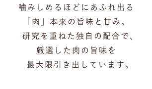 噛みしめるほどにあふれ出る 「肉」本来の旨味と甘み。 研究を重ねた独自の配合で、 厳選した肉の旨味を 最大限引き出しています。